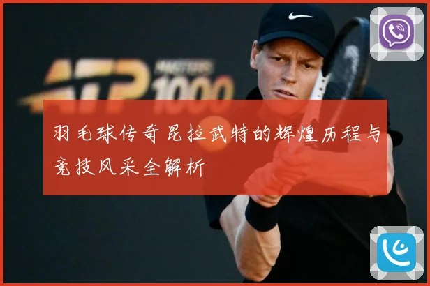 羽毛球传奇昆拉武特的辉煌历程与竞技风采全解析