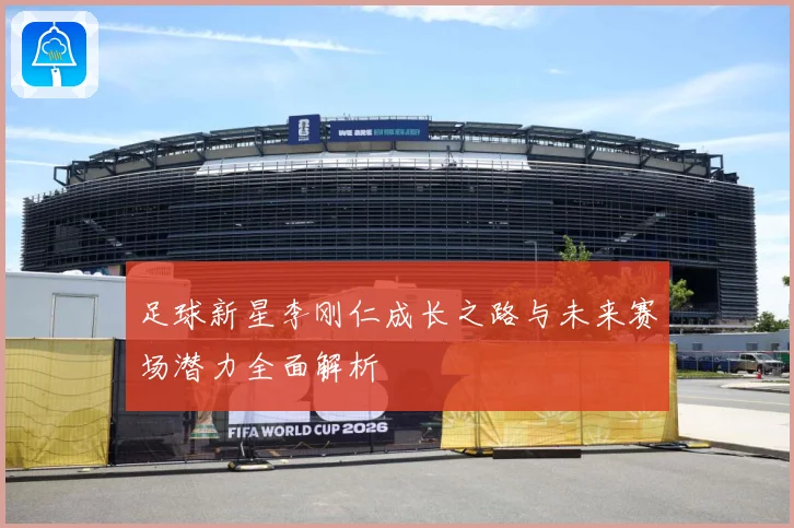 足球新星李刚仁成长之路与未来赛场潜力全面解析