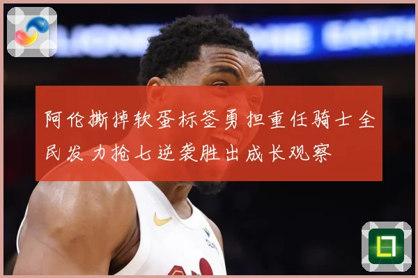 阿伦撕掉软蛋标签勇担重任骑士全民发力抢七逆袭胜出成长观察