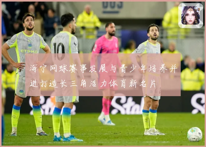 海宁网球赛事发展与青少年培养并进打造长三角活力体育新名片