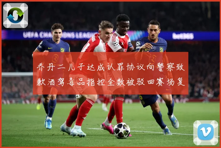 乔丹二儿子达成认罪协议向警察致歉酒驾毒品指控全数被驳回赛场复盘