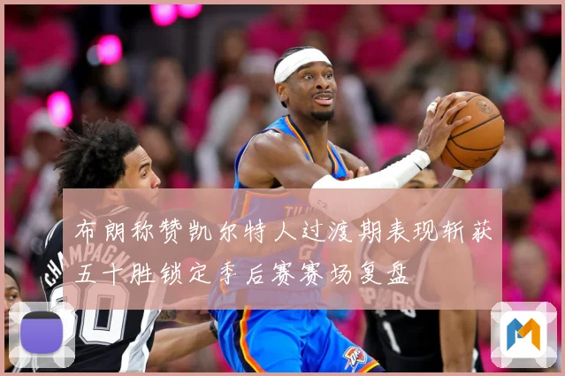布朗称赞凯尔特人过渡期表现斩获五十胜锁定季后赛赛场复盘