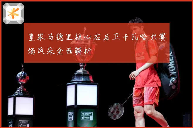 皇家马德里核心右后卫卡瓦哈尔赛场风采全面解析