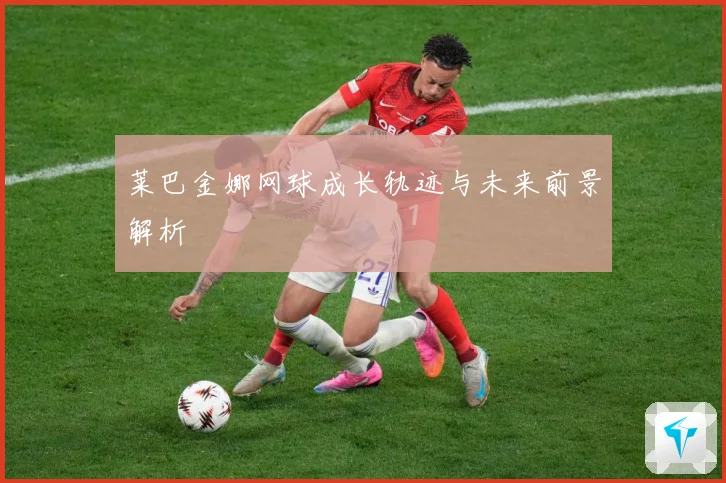 莱巴金娜网球成长轨迹与未来前景解析