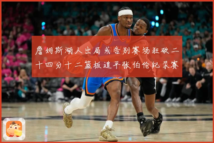 詹姆斯湖人出局或告别赛场狂砍二十四分十二篮板追平张伯伦纪录赛场复盘