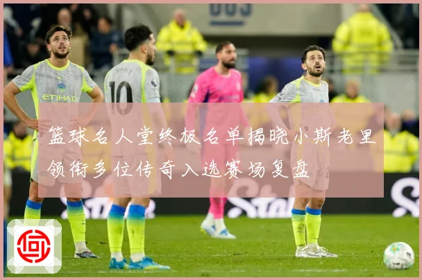 篮球名人堂终极名单揭晓小斯老里领衔多位传奇入选赛场复盘