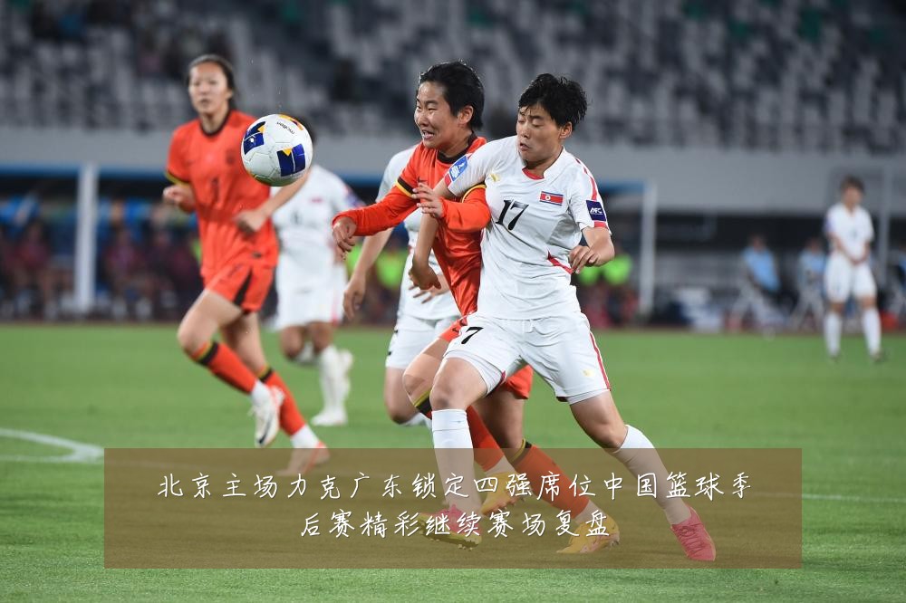 北京主场力克广东锁定四强席位中国篮球季后赛精彩继续赛场复盘