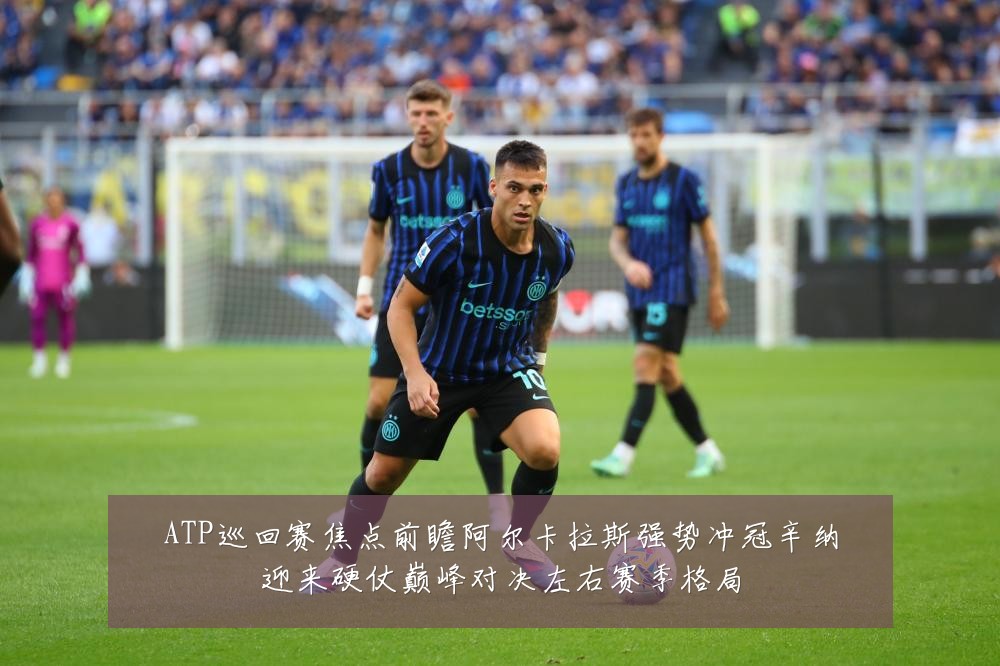 ATP巡回赛焦点前瞻阿尔卡拉斯强势冲冠辛纳迎来硬仗巅峰对决左右赛季格局