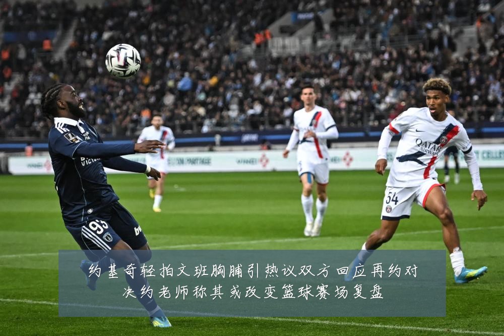 约基奇轻拍文班胸脯引热议双方回应再约对决约老师称其或改变篮球赛场复盘