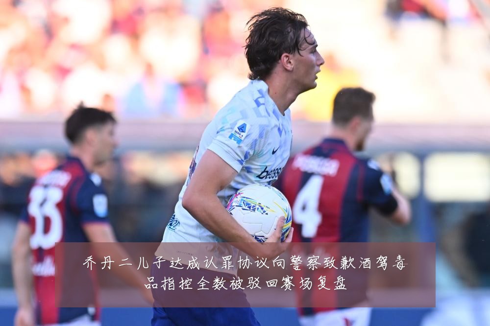 乔丹二儿子达成认罪协议向警察致歉酒驾毒品指控全数被驳回赛场复盘