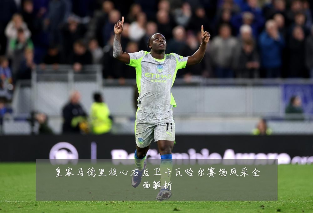 皇家马德里核心右后卫卡瓦哈尔赛场风采全面解析